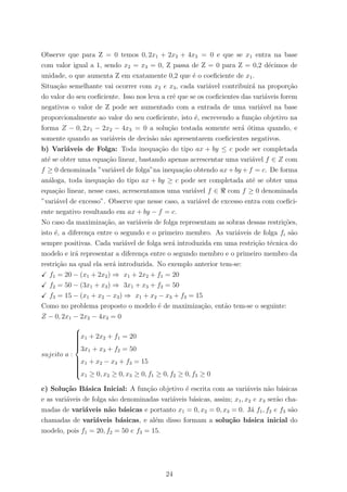 Observe que para Z = 0 temos 0, 2x1 + 2x2 + 4x3 = 0 e que se x1 entra na base
com valor igual a 1, sendo x2 = x3 = 0, Z passa de Z = 0 para Z = 0,2 d´ecimos de
unidade, o que aumenta Z em exatamente 0,2 que ´e o coeﬁciente de x1.
Situa¸c˜ao semelhante vai ocorrer com x2 e x3, cada vari´avel contribuir´a na propor¸c˜ao
do valor do seu coeﬁciente. Isso nos leva a crˆe que se os coeﬁcientes das vari´aveis forem
negativos o valor de Z pode ser aumentado com a entrada de uma vari´avel na base
proporcionalmente ao valor do seu coeﬁciente, isto ´e, escrevendo a fun¸c˜ao objetivo na
forma Z − 0, 2x1 − 2x2 − 4x3 = 0 a solu¸c˜ao testada somente ser´a ´otima quando, e
somente quando as vari´aveis de decis˜ao n˜ao apresentarem coeﬁcientes negativos.
b) Vari´aveis de Folga: Toda inequa¸c˜ao do tipo ax + by ≤ c pode ser completada
at´e se obter uma equa¸c˜ao linear, bastando apenas acrescentar uma vari´avel f ∈ Z com
f ≥ 0 denominada ”vari´avel de folga”na inequa¸c˜ao obtendo ax + by + f = c. De forma
an´aloga, toda inequa¸c˜ao do tipo ax + by ≥ c pode ser completada at´e se obter uma
equa¸c˜ao linear, nesse caso, acrescentamos uma vari´avel f ∈ com f ≥ 0 denominada
”vari´avel de excesso”. Observe que nesse caso, a vari´avel de excesso entra com coeﬁci-
ente negativo resultando em ax + by − f = c.
No caso da maximiza¸c˜ao, as vari´aveis de folga representam as sobras dessas restri¸c˜oes,
isto ´e, a diferen¸ca entre o segundo e o primeiro membro. As vari´aveis de folga fi s˜ao
sempre positivas. Cada vari´avel de folga ser´a introduzida em uma restri¸c˜ao t´ecnica do
modelo e ir´a representar a diferen¸ca entre o segundo membro e o primeiro membro da
restri¸c˜ao na qual ela ser´a introduzida. No exemplo anterior tem-se:
f1 = 20 − (x1 + 2x2) ⇒ x1 + 2x2 + f1 = 20
f2 = 50 − (3x1 + x3) ⇒ 3x1 + x3 + f2 = 50
f3 = 15 − (x1 + x2 − x3) ⇒ x1 + x2 − x3 + f3 = 15
Como no problema proposto o modelo ´e de maximiza¸c˜ao, ent˜ao tem-se o seguinte:
Z − 0, 2x1 − 2x2 − 4x3 = 0
sujeito a :



x1 + 2x2 + f1 = 20
3x1 + x3 + f2 = 50
x1 + x2 − x3 + f3 = 15
x1 ≥ 0, x2 ≥ 0, x3 ≥ 0, f1 ≥ 0, f2 ≥ 0, f3 ≥ 0
c) Solu¸c˜ao B´asica Inicial: A fun¸c˜ao objetivo ´e escrita com as vari´aveis n˜ao b´asicas
e as vari´aveis de folga s˜ao denominadas vari´aveis b´asicas, assim; x1, x2 e x3 ser˜ao cha-
madas de vari´aveis n˜ao b´asicas e portanto x1 = 0, x2 = 0, x3 = 0. J´a f1, f2 e f3 s˜ao
chamadas de vari´aveis b´asicas, e al´em disso formam a solu¸c˜ao b´asica inicial do
modelo, pois f1 = 20, f2 = 50 e f3 = 15.
24
 
