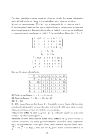 Para isso, identiﬁque o menor quociente obtido da divis˜ao dos termos independen-
tes bi pelos elementos da coluna pivˆo, exceto claro, zero e n´umeros negativos.
No caso em comento temos:
50
1
= 50. Logo, a linha pivˆo ´e L3 e o elemento pivˆo ´e 1.
O pr´oximo passo ´e construir uma matriz a partir da tabela e transformar os elementos
da coluna pivˆo em zero. Esse procedimento far´a a vari´avel x3 se tornar vari´avel b´asica
e consequentemente transformar´a a vari´avel f2 em vari´avel n˜ao b´asica, isto ´e, f2 = 0.






1 −1/5 −2 −4 0 0 0 0
0 1 2 0 1 0 0 20
0 3 0 1 0 1 0 50
0 1 1 −1 0 0 1 15






L1 −→ L1 + 4L3
L4 −→ L4 + L3






1 59/5 −2 0 0 4 0 200
0 1 2 0 1 0 0 20
0 3 0 1 0 1 0 50
0 4 1 0 0 1 1 65






Que nos d´a a nova solu¸c˜ao b´asica
C1 C2 C3 C4 C5 C6 C7 C8
Z x1 x2 x3 f1 f2 f3 bi
L1 1 11,8 -2 0 0 4 0 200
L2 0 1 2 0 1 0 0 20
L3 0 3 0 1 0 1 0 50
L4 0 4 1 0 0 1 1 65
(I) Vari´aveis n˜ao b´asicas: x1 = 0, x2 = 0 e f2 = 0
(II) Vari´aveis b´asicas: f1 = 20, x3 = 50 e f3 = 65
(III) Z = 200
Z= 200 ´e uma solu¸c˜ao melhor do que Z = 0, contudo, como a fun¸c˜ao objetivo ainda
possui coeﬁciente negativo na vari´avel x2, isso indica que Z = 200 ainda n˜ao ´e a solu¸c˜ao
´otima, dessa forma, devemos repetir todo processo inicial.
Vari´avel que entra na base: x2, pois | − 2| = 2 (coeﬁciente negativo de maior valor
absoluto) e portanto coluna pivˆo C3.
Primeira vari´avel b´asica que se anula com a entrada de x3: Lembre-se que tal
vari´avel ´e encontrada pelo menor quociente obtido da divis˜ao dos termos independen-
tes bi pelos elementos da coluna pivˆo, exceto, zero e n´umeros negativos.Assim temos:
20
2
= 10 e
65
1
= 65. Logo, a linha pivˆo ser´a L2, pois o menor coeﬁciente obtido ´e 10.
26
 