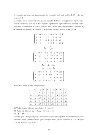 O elemento que deve ser transformado no elemento pivˆo ser´a obtido de C3 L2 que
no caso ´e 2.
O pr´oximo passo ´e construir uma matriz a partir da tabela e em primeiro lugar, trans-
formar o elemento pivˆo em 1. Em seguida, repetiremos o procedimento anterior trans-
formando os elementos da coluna pivˆo em zero. Nesse novo procedimento a vari´avel x2
se tornar´a n˜ao b´asica e a vari´avel f1 se tornar´a vari´avel b´asica, isto ´e, f1 = 0.






1 59/5 −2 0 0 4 0 200
0 1 2 0 1 0 0 20
0 3 0 1 0 1 0 50
0 4 1 0 0 1 1 65






L2 −→
1
2
L2






1 59/5 −2 0 0 4 0 200
0 1/2 1 0 1/2 0 0 10
0 3 0 1 0 1 0 50
0 4 1 0 0 1 1 65






L1 −→ L1 + 2L2
L4 −→ L4 − L2






1 64/5 0 0 1 4 0 220
0 1/2 1 0 1/2 0 0 10
0 3 0 1 0 1 0 50
0 7/2 0 0 −1/2 1 1 55






Nos dando assim a nova solu¸c˜ao b´asica
C1 C2 C3 C4 C5 C6 C7 C8
Z x1 x2 x3 f1 f2 f3 bi
L1 1 12,8 0 0 1 4 0 220
L2 0 0,5 1 0 0,5 0 0 10
L3 0 3 0 1 0 1 0 50
L4 0 3,5 0 0 -0,5 1 1 15
(I) Vari´aveis n˜ao b´asicas: x1 = 0, f1 = 0 e f2 = 0
(II) Vari´aveis b´asicas: x1 = 10, x3 = 50 e f3 = 55
(III) Z = 220
Observe que a fun¸c˜ao objetivo n˜ao possui coeﬁciente negativo em nenhuma de suas
vari´aveis, assim, podemos dizer que a solu¸c˜ao ´otima para o problema ´e Z = 220 para
x2 = 10, x3 = 50 e f3 = 55.
27
 