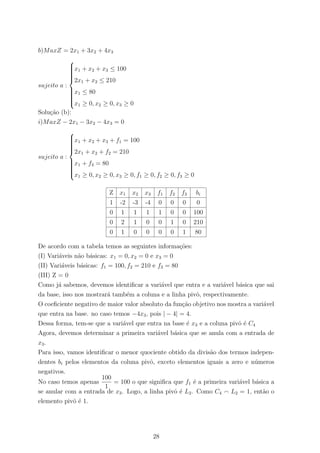 b)MaxZ = 2x1 + 3x2 + 4x3
sujeito a :



x1 + x2 + x3 ≤ 100
2x1 + x2 ≤ 210
x1 ≤ 80
x1 ≥ 0, x2 ≥ 0, x3 ≥ 0
Solu¸c˜ao (b):
i)MaxZ − 2x1 − 3x2 − 4x3 = 0
sujeito a :



x1 + x2 + x3 + f1 = 100
2x1 + x2 + f2 = 210
x1 + f3 = 80
x1 ≥ 0, x2 ≥ 0, x3 ≥ 0, f1 ≥ 0, f2 ≥ 0, f3 ≥ 0
Z x1 x2 x3 f1 f2 f3 bi
1 -2 -3 -4 0 0 0 0
0 1 1 1 1 0 0 100
0 2 1 0 0 1 0 210
0 1 0 0 0 0 1 80
De acordo com a tabela temos as seguintes informa¸c˜oes:
(I) Vari´aveis n˜ao b´asicas: x1 = 0, x2 = 0 e x3 = 0
(II) Vari´aveis b´asicas: f1 = 100, f2 = 210 e f3 = 80
(III) Z = 0
Como j´a sabemos, devemos identiﬁcar a vari´avel que entra e a vari´avel b´asica que sai
da base, isso nos mostrar´a tamb´em a coluna e a linha pivˆo, respectivamente.
O coeﬁciente negativo de maior valor absoluto da fun¸c˜ao objetivo nos mostra a vari´avel
que entra na base. no caso temos −4x3, pois | − 4| = 4.
Dessa forma, tem-se que a vari´avel que entra na base ´e x3 e a coluna pivˆo ´e C4
Agora, devemos determinar a primeira vari´avel b´asica que se anula com a entrada de
x3.
Para isso, vamos identiﬁcar o menor quociente obtido da divis˜ao dos termos indepen-
dentes bi pelos elementos da coluna pivˆo, exceto elementos iguais a zero e n´umeros
negativos.
No caso temos apenas
100
1
= 100 o que signiﬁca que f1 ´e a primeira vari´avel b´asica a
se anular com a entrada de x3. Logo, a linha pivˆo ´e L2. Como C4 L2 = 1, ent˜ao o
elemento pivˆo ´e 1.
28
 