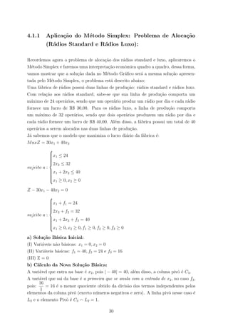 4.1.1 Aplica¸c˜ao do M´etodo Simplex: Problema de Aloca¸c˜ao
(R´adios Standard e R´adios Luxo):
Recordemos agora o problema de aloca¸c˜ao dos r´adios standard e luxo, aplicaremos o
M´etodo Simplex e faremos uma interpreta¸c˜ao econˆomica quadro a quadro, dessa forma,
vamos mostrar que a solu¸c˜ao dada no M´etodo Gr´aﬁco ser´a a mesma solu¸c˜ao apresen-
tada pelo M´etodo Simplex, o problema est´a descrito abaixo:
Uma f´abrica de r´adios possui duas linhas de produ¸c˜ao: r´adios standard e r´adios luxo.
Com rela¸c˜ao aos r´adios standard, sabe-se que sua linha de produ¸c˜ao comporta um
m´aximo de 24 oper´arios, sendo que um oper´ario produz um r´adio por dia e cada r´adio
fornece um lucro de R$ 30,00. Para os r´adios luxo, a linha de produ¸c˜ao comporta
um m´aximo de 32 oper´arios, sendo que dois oper´arios produzem um r´adio por dia e
cada r´adio fornece um lucro de R$ 40,00. Al´em disso, a f´abrica possui um total de 40
oper´arios a serem alocados nas duas linhas de produ¸c˜ao.
J´a sabemos que o modelo que maximiza o lucro di´ario da f´abrica ´e:
MaxZ = 30x1 + 40x2
sujeito a :



x1 ≤ 24
2x2 ≤ 32
x1 + 2x2 ≤ 40
x1 ≥ 0, x2 ≥ 0
Z − 30x1 − 40x2 = 0
sujeito a :



x1 + f1 = 24
2x2 + f2 = 32
x1 + 2x2 + f3 = 40
x1 ≥ 0, x2 ≥ 0, f1 ≥ 0, f2 ≥ 0, f3 ≥ 0
a) Solu¸c˜ao B´asica Inicial:
(I) Vari´aveis n˜ao b´asicas: x1 = 0, x2 = 0
(II) Vari´aveis b´asicas: f1 = 40, f2 = 24 e f3 = 16
(III) Z = 0
b) C´alculo da Nova Solu¸c˜ao B´asica:
A vari´avel que entra na base ´e x2, pois | − 40| = 40, al´em disso, a coluna pivˆo ´e C3.
A vari´avel que sai da base ´e a primeira que se anula com a entrada de x2, no caso f3,
pois:
16
1
= 16 ´e o menor quociente obtido da divis˜ao dos termos independentes pelos
elementos da coluna pivˆo (exceto n´umeros negativos e zero). A linha pivˆo nesse caso ´e
L2 e o elemento Pivˆo ´e C3 L2 = 1.
30
 