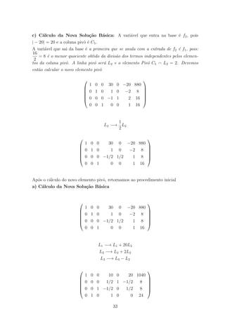 c) C´alculo da Nova Solu¸c˜ao B´asica: A vari´avel que entra na base ´e f2, pois
| − 20| = 20 e a coluna pivˆo ´e C5.
A vari´avel que sai da base ´e a primeira que se anula com a entrada de f2 ´e f1, pois:
16
2
= 8 ´e o menor quociente obtido da divis˜ao dos termos independentes pelos elemen-
tos da coluna pivˆo. A linha pivˆo ser´a L2 e o elemento Pivˆo C5 L2 = 2. Devemos
ent˜ao calcular o novo elemento pivˆo






1 0 0 30 0 −20 880
0 1 0 1 0 −2 8
0 0 0 −1 1 2 16
0 0 1 0 0 1 16






L2 −→
1
2
L2






1 0 0 30 0 −20 880
0 1 0 1 0 −2 8
0 0 0 −1/2 1/2 1 8
0 0 1 0 0 1 16






Ap´os o c´alculo do novo elemento pivˆo, retornamos ao procedimento inicial
a) C´alculo da Nova Solu¸c˜ao B´asica






1 0 0 30 0 −20 880
0 1 0 1 0 −2 8
0 0 0 −1/2 1/2 1 8
0 0 1 0 0 1 16






L1 −→ L1 + 20L2
L2 −→ L2 + 2L2
L3 −→ L3 − L2






1 0 0 10 0 20 1040
0 0 0 1/2 1 −1/2 8
0 0 1 −1/2 0 1/2 8
0 1 0 1 0 0 24






33
 