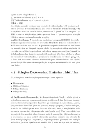 Agora, a nova solu¸c˜ao b´asica ´e:
(I) Vari´aveis n˜ao b´asicas: f1 = 0, f3 = 0
(II) Vari´aveis b´asicas: x1 = 24, x2 = 8 e f2 = 8
(III) Z = 1040
Se a f´abrica alocar 24 oper´arios para produ¸c˜ao de r´adios standard e 16 oper´arios na li-
nha de produ¸c˜ao de r´adios luxo haver´a uma sobra de 8 unidades de r´adios luxo (f2 = 8)
e n˜ao haver´a sobra de r´adios standard, dessa forma, Z passou de Z = 880 para Z =
1040, e esta ´e a solu¸c˜ao ´otima, pois a primeira linha L1, que corresponde a fun¸c˜ao
objetivo, n˜ao apresenta nenhum valor negativo.
An´alise Econˆomica: A produ¸c˜ao que maximiza o lucro para R$ 1040,00 ﬁca estabe-
lecida da seguinte forma: devem ser produzidas 24 unidades di´arias de r´adio standard e
8 unidades de r´adios luxo por dia. A quantidade de oper´arios alocados nas duas linhas
de produ¸c˜ao deve ser 24 oper´arios para a linha de produ¸c˜ao de r´adios standard e 16
oper´arios para a linha de produ¸c˜ao de r´adios luxo, isso garante o m´aximo de oper´arios
trabalhando nas duas linhas de produ¸c˜ao (40 oper´arios), al´em disso, n˜ao houve sobras
na produ¸c˜ao de r´adios standard, o que respalda essa aﬁrma¸c˜ao ´e o fato de que f1 = 0.
A sobra de 8 unidades na produ¸c˜ao de r´adios luxo pode estar relacionada com a quan-
tidade de oper´arios alocados nessa produ¸c˜ao, isto pode ser considerado um fator para
esse limite.
4.2 Solu¸c˜oes Degeneradas, Ilimitadas e M´ultiplas
Na utiliza¸c˜ao do M´etodo Simplex podem surgir 4 casos especiais:
• Degenera¸c˜ao;
• M´ultiplas Solu¸c˜oes;
• Solu¸c˜ao Ilimitada;
• Solu¸c˜ao Invi´avel;
a) Problema de Degenera¸c˜ao: No desenvolvimento do Simplex, a linha pivˆo ´e a
restri¸c˜ao que apresenta o menor quociente n˜ao negativo, na divis˜ao dos termos indepen-
dentes pelos coeﬁcientes positivos da vari´avel que entra (regra da raz˜ao m´ınima).Ocorre,
que pode haver resultados iguais na aplica¸c˜ao da regra (empate), e nessas condi¸c˜oes,
a escolha da vari´avel que sai se d´a de forma arbitr´aria, assim, a solu¸c˜ao ´otima pode
apresentar uma vari´avel b´asica com valor nulo (igual a zero). Uma caracter´ıstica im-
portante da degenera¸c˜ao ´e o fato de que, a sa´ıda de uma vari´avel b´asica nula provoca
o aparecimento de outra vari´avel b´asica nula na solu¸c˜ao seguinte, sem altera¸c˜ao do
valor da fun¸c˜ao objetivo. Na pr´atica, a degenera¸c˜ao indica que existe uma restri¸c˜ao
redundante (recursos sup´erﬂuos) no modelo, isto ´e, uma restri¸c˜ao que, se retirada,
34
 