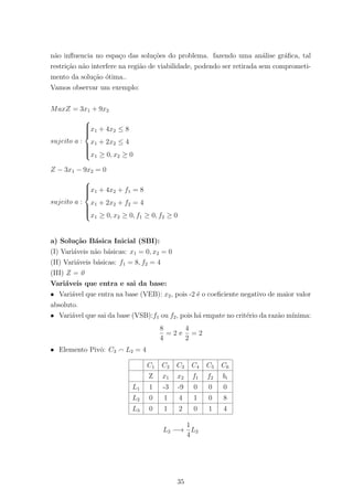 n˜ao inﬂuencia no espa¸co das solu¸c˜oes do problema. fazendo uma an´alise gr´aﬁca, tal
restri¸c˜ao n˜ao interfere na regi˜ao de viabilidade, podendo ser retirada sem comprometi-
mento da solu¸c˜ao ´otima..
Vamos observar um exemplo:
MaxZ = 3x1 + 9x2
sujeito a :



x1 + 4x2 ≤ 8
x1 + 2x2 ≤ 4
x1 ≥ 0, x2 ≥ 0
Z − 3x1 − 9x2 = 0
sujeito a :



x1 + 4x2 + f1 = 8
x1 + 2x2 + f2 = 4
x1 ≥ 0, x2 ≥ 0, f1 ≥ 0, f2 ≥ 0
a) Solu¸c˜ao B´asica Inicial (SBI):
(I) Vari´aveis n˜ao b´asicas: x1 = 0, x2 = 0
(II) Vari´aveis b´asicas: f1 = 8, f2 = 4
(III) Z = 0
Vari´aveis que entra e sai da base:
• Vari´avel que entra na base (VEB): x2, pois -2 ´e o coeﬁciente negativo de maior valor
absoluto.
• Vari´avel que sai da base (VSB):f1 ou f2, pois h´a empate no crit´erio da raz˜ao m´ınima:
8
4
= 2 e
4
2
= 2
• Elemento Pivˆo: C3 L2 = 4
C1 C2 C3 C4 C5 C6
Z x1 x2 f1 f2 bi
L1 1 -3 -9 0 0 0
L2 0 1 4 1 0 8
L3 0 1 2 0 1 4
L2 −→
1
4
L2
35
 