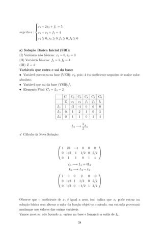 sujeito a :



x1 + 2x2 + f1 = 5
x1 + x2 + f2 = 4
x1 ≥ 0, x2 ≥ 0, f1 ≥ 0, f2 ≥ 0
a) Solu¸c˜ao B´asica Inicial (SBI):
(I) Vari´aveis n˜ao b´asicas: x1 = 0, x2 = 0
(II) Vari´aveis b´asicas: f1 = 5, f2 = 4
(III) Z = 0
Vari´aveis que entra e sai da base:
• Vari´avel que entra na base (VEB): x2, pois -4 ´e o coeﬁciente negativo de maior valor
absoluto.
• Vari´avel que sai da base (VSB):f1
• Elemento Pivˆo: C3 L2 = 2
C1 C2 C3 C4 C5 C6
Z x1 x2 f1 f2 bi
L1 1 -2 -4 0 0 0
L2 0 1 2 1 0 5
L3 0 1 1 0 1 4
L2 −→
1
2
L2
C´alculo da Nova Solu¸c˜ao:



1 23 −4 0 0 0
0 1/2 1 1/2 0 5/2
0 1 1 0 1 4



L1 −→ L1 + 4L2
L3 −→ L3 − L2



1 0 0 2 0 10
0 1/2 1 1/2 0 5/2
0 1/2 0 −1/2 1 3/2



Observe que o coeﬁciente de x1 ´e igual a zero, isso indica que x1 pode entrar na
solu¸c˜ao b´asica sem alterar o valor da fun¸c˜ao objetivo, contudo, sua entrada provocar´a
mudan¸cas nos valores das outras vari´aveis.
Vamos mostrar isto fazendo x1 entrar na base e for¸cando a sa´ıda de f2.
38
 