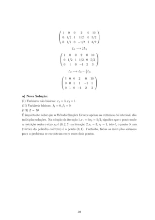 


1 0 0 2 0 10
0 1/2 1 1/2 0 5/2
0 1/2 0 −1/2 1 3/2



L3 −→ 2L3



1 0 0 2 0 10
0 1/2 1 1/2 0 5/2
0 1 0 −1 2 3



L2 −→ L2 − 1
2
L3



1 0 0 2 0 10
0 0 1 1 −1 1
0 1 0 −1 2 3



a) Nova Solu¸c˜ao:
(I) Vari´aveis n˜ao b´asicas: x1 = 3, x2 = 1
(II) Vari´aveis b´asicas: f1 = 0, f2 = 0
(III) Z = 10
´E importante notar que o M´etodo Simplex fornece apenas os extremos do intervalo das
m´ultiplas solu¸c˜oes. Na solu¸c˜ao da itera¸c˜ao 1,x1 = 0x2 = 5/2, signiﬁca que o ponto onde
a restri¸c˜ao corta o eixo x2 ´e (0; 2, 5) na itera¸c˜ao 2,x1 = 3, x2 = 1, isto ´e, o ponto ´otimo
(v´ertice do poliedro convexo) ´e o ponto (3, 1). Portanto, todas as m´ultiplas solu¸c˜oes
para o problema se encontram entre esses dois pontos.
39
 