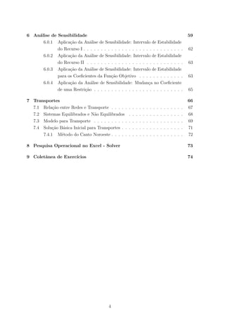 6 An´alise de Sensibilidade 59
6.0.1 Aplica¸c˜ao da An´alise de Sensibilidade: Intervalo de Estabilidade
do Recurso I . . . . . . . . . . . . . . . . . . . . . . . . . . . . . 62
6.0.2 Aplica¸c˜ao da An´alise de Sensibilidade: Intervalo de Estabilidade
do Recurso II . . . . . . . . . . . . . . . . . . . . . . . . . . . . 63
6.0.3 Aplica¸c˜ao da An´alise de Sensibilidade: Intervalo de Estabilidade
para os Coeﬁcientes da Fun¸c˜ao Objetivo . . . . . . . . . . . . . 63
6.0.4 Aplica¸c˜ao da An´alise de Sensibilidade: Mudan¸ca no Coeﬁciente
de uma Restri¸c˜ao . . . . . . . . . . . . . . . . . . . . . . . . . . 65
7 Transportes 66
7.1 Rela¸c˜ao entre Redes e Transporte . . . . . . . . . . . . . . . . . . . . . 67
7.2 Sistemas Equilibrados e N˜ao Equilibrados . . . . . . . . . . . . . . . . 68
7.3 Modelo para Transporte . . . . . . . . . . . . . . . . . . . . . . . . . . 69
7.4 Solu¸c˜ao B´asica Inicial para Transportes . . . . . . . . . . . . . . . . . . 71
7.4.1 M´etodo do Canto Noroeste . . . . . . . . . . . . . . . . . . . . . 72
8 Pesquisa Operacional no Excel - Solver 73
9 Coletˆanea de Exerc´ıcios 74
4
 