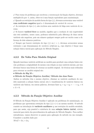Para tratar de problemas que envolvem a minimiza¸c˜ao da fun¸c˜ao objetivo, devemos
multiplic´a-la por -1, assim, obter-se-´a uma fun¸c˜ao equivalente para maximiza¸c˜ao.
Quando as restri¸c˜oes do modelo forem do tipo (≥), devemos acrescentar uma vari´avel
com coeﬁciente negativo igual a -1 denominada de vari´avel de excesso.
As restri¸c˜oes do tipo (=), n˜ao recebem nem vari´aveis de folga nem vari´aveis de ex-
cesso.
Se houver vari´avel livre no modelo, signiﬁca que a condi¸c˜ao de n˜ao negatividade
n˜ao est´a satisfeita, nesses casos, podemos substitu´ı-la pela diferen¸ca de duas outras
vari´aveis n˜ao negativas, pois um n´umero qualquer sempre pode ser escrito como a di-
feren¸ca de dois n´umeros positivos.
Sempre que houver restri¸c˜oes do tipo (≥) ou ( = ), devemos acrescentar nessas
restri¸c˜oes o que denominamos de vari´aveis artiﬁciais ηi, cujo objetivo ´e for¸car uma
solu¸c˜ao b´asica inicial para aplica¸c˜ao do M´etodo Simplex.
4.2.2 De Volta Para Modelo Original
Quando inserimos vari´aveis artiﬁciais no modelo para produzir uma solu¸c˜ao b´asica ini-
cial, perdemos a originalidade do mesmo com rela¸c˜ao as suas vari´aveis iniciais, por isso
devemos buscar uma forma de retornar ao modelo original. As t´ecnicas mais utilizadas
para retornar ao modelo original s˜ao:
• M´etodo do Big M e
• M´etodo da Fun¸c˜ao Objetivo Auxiliar/ M´etodo das duas Fases
Ambos os m´etodos tˆem o mesmo objetivo, eliminar as vari´aveis auxiliares do mo-
delo mantendo a solu¸c˜ao b´asica inicial, isto ´e, transform´a-las de vari´aveis b´asicas em
vari´aveis n˜ao b´asicas, em outras palavras, devemos fazer η1 = η2 = η3 = · · · = ηn = 0
e A = 0.
4.2.3 M´etodo da Fun¸c˜ao Objetivo Auxiliar
O M´etodo da Fun¸c˜ao Objetivo Auxiliar ´e aplicado em problemas de minimiza¸c˜ao, ou
problemas que apresentam restri¸c˜oes do tipo (≥) e (=) no mesmo modelo. O m´etodo
consiste na introdu¸c˜ao de vari´aveis auxiliares ηi nas restri¸c˜oes do modelo estudado,
para que assim, seja poss´ıvel a existˆencia de uma solu¸c˜ao b´asica inicial, crit´erio
essencial para in´ıcio dos procedimentos da aplica¸c˜ao do M´etodo Simplex. Para melhor
entendermos, vamos descrever os passos para aplica¸c˜ao do m´etodo em um exemplo.
Considere o modelo dado por:
MinZ = 3x1 + 2x2
41
 