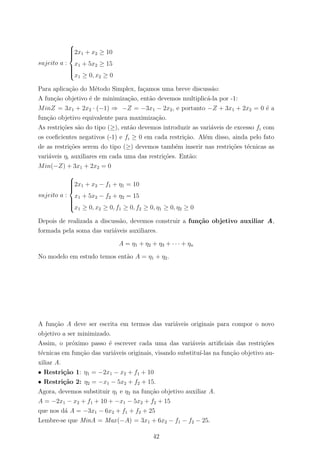 sujeito a :



2x1 + x2 ≥ 10
x1 + 5x2 ≥ 15
x1 ≥ 0, x2 ≥ 0
Para aplica¸c˜ao do M´etodo Simplex, fa¸camos uma breve discuss˜ao:
A fun¸c˜ao objetivo ´e de minimiza¸c˜ao, ent˜ao devemos multiplic´a-la por -1:
MinZ = 3x1 + 2x2 · (−1) ⇒ −Z = −3x1 − 2x2, e portanto −Z + 3x1 + 2x2 = 0 ´e a
fun¸c˜ao objetivo equivalente para maximiza¸c˜ao.
As restri¸c˜oes s˜ao do tipo (≥), ent˜ao devemos introduzir as vari´aveis de excesso fi com
os coeﬁcientes negativos (-1) e fi ≥ 0 em cada restri¸c˜ao. Al´em disso, ainda pelo fato
de as restri¸c˜oes serem do tipo (≥) devemos tamb´em inserir nas restri¸c˜oes t´ecnicas as
vari´aveis ηi auxiliares em cada uma das restri¸c˜oes. Ent˜ao:
Min(−Z) + 3x1 + 2x2 = 0
sujeito a :



2x1 + x2 − f1 + η1 = 10
x1 + 5x2 − f2 + η2 = 15
x1 ≥ 0, x2 ≥ 0, f1 ≥ 0, f2 ≥ 0, η1 ≥ 0, η2 ≥ 0
Depois de realizada a discuss˜ao, devemos construir a fun¸c˜ao objetivo auxiliar A,
formada pela soma das vari´aveis auxiliares.
A = η1 + η2 + η3 + · · · + ηn
No modelo em estudo temos ent˜ao A = η1 + η2.
A fun¸c˜ao A deve ser escrita em termos das vari´aveis originais para compor o novo
objetivo a ser minimizado.
Assim, o pr´oximo passo ´e escrever cada uma das vari´aveis artiﬁciais das restri¸c˜oes
t´ecnicas em fun¸c˜ao das vari´aveis originais, visando substitu´ı-las na fun¸c˜ao objetivo au-
xiliar A.
• Restri¸c˜ao 1: η1 = −2x1 − x2 + f1 + 10
• Restri¸c˜ao 2: η2 = −x1 − 5x2 + f2 + 15.
Agora, devemos substituir η1 e η2 na fun¸c˜ao objetivo auxiliar A.
A = −2x1 − x2 + f1 + 10 + −x1 − 5x2 + f2 + 15
que nos d´a A = −3x1 − 6x2 + f1 + f2 + 25
Lembre-se que MinA = Max(−A) = 3x1 + 6x2 − f1 − f2 − 25.
42
 