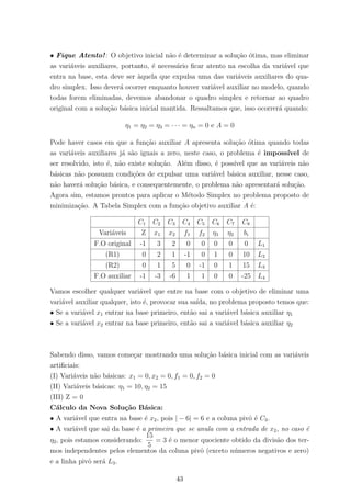 • Fique Atento!: O objetivo inicial n˜ao ´e determinar a solu¸c˜ao ´otima, mas eliminar
as vari´aveis auxiliares, portanto, ´e necess´ario ﬁcar atento na escolha da vari´avel que
entra na base, esta deve ser `aquela que expulsa uma das vari´aveis auxiliares do qua-
dro simplex. Isso dever´a ocorrer enquanto houver vari´avel auxiliar no modelo, quando
todas forem eliminadas, devemos abandonar o quadro simplex e retornar ao quadro
original com a solu¸c˜ao b´asica inicial mantida. Ressaltamos que, isso ocorrer´a quando:
η1 = η2 = η3 = · · · = ηn = 0 e A = 0
Pode haver casos em que a fun¸c˜ao auxiliar A apresenta solu¸c˜ao ´otima quando todas
as vari´aveis auxiliares j´a s˜ao iguais a zero, neste caso, o problema ´e imposs´ıvel de
ser resolvido, isto ´e, n˜ao existe solu¸c˜ao. Al´em disso, ´e poss´ıvel que as vari´aveis n˜ao
b´asicas n˜ao possuam condi¸c˜oes de expulsar uma vari´avel b´asica auxiliar, nesse caso,
n˜ao haver´a solu¸c˜ao b´asica, e consequentemente, o problema n˜ao apresentar´a solu¸c˜ao.
Agora sim, estamos prontos para aplicar o M´etodo Simplex no problema proposto de
minimiza¸c˜ao. A Tabela Simplex com a fun¸c˜ao objetivo auxiliar A ´e:
C1 C2 C3 C4 C5 C6 C7 C8
Vari´aveis Z x1 x2 f1 f2 η1 η2 bi
F.O original -1 3 2 0 0 0 0 0 L1
(R1) 0 2 1 -1 0 1 0 10 L2
(R2) 0 1 5 0 -1 0 1 15 L3
F.O auxiliar -1 -3 -6 1 1 0 0 -25 L4
Vamos escolher qualquer vari´avel que entre na base com o objetivo de eliminar uma
vari´avel auxiliar qualquer, isto ´e, provocar sua sa´ıda, no problema proposto temos que:
• Se a vari´avel x1 entrar na base primeiro, ent˜ao sai a vari´avel b´asica auxiliar η1
• Se a vari´avel x2 entrar na base primeiro, ent˜ao sai a vari´avel b´asica auxiliar η2
Sabendo disso, vamos come¸car mostrando uma solu¸c˜ao b´asica inicial com as vari´aveis
artiﬁciais:
(I) Vari´aveis n˜ao b´asicas: x1 = 0, x2 = 0, f1 = 0, f2 = 0
(II) Vari´aveis b´asicas: η1 = 10, η2 = 15
(III) Z = 0
C´alculo da Nova Solu¸c˜ao B´asica:
• A vari´avel que entra na base ´e x2, pois | − 6| = 6 e a coluna pivˆo ´e C3.
• A vari´avel que sai da base ´e a primeira que se anula com a entrada de x2, no caso ´e
η2, pois estamos considerando:
15
5
= 3 ´e o menor quociente obtido da divis˜ao dos ter-
mos independentes pelos elementos da coluna pivˆo (exceto n´umeros negativos e zero)
e a linha pivˆo ser´a L3.
43
 