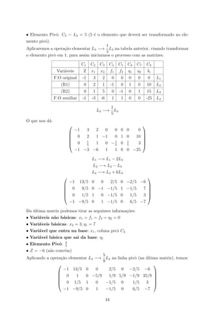 • Elemento Pivˆo: C3 L3 = 5 (5 ´e o elemento que dever´a ser transformado no ele-
mento pivˆo).
Aplicaremos a opera¸c˜ao elementar L3 −→
1
5
L3 na tabela anterior, visando transformar
o elemento pivˆo em 1, para assim iniciarmos o processo com as matrizes.
C1 C2 C3 C4 C5 C6 C7 C8
Vari´aveis Z x1 x2 f1 f2 η1 η2 bi
F.O original -1 3 2 0 0 0 0 0 L1
(R1) 0 2 1 -1 0 1 0 10 L2
(R2) 0 1 5 0 -1 0 1 15 L3
F.O auxiliar -1 -3 -6 1 1 0 0 -25 L4
L3 −→
1
5
L3
O que nos d´a:






−1 3 2 0 0 0 0 0
0 2 1 −1 0 1 0 10
0 1
5
1 0 −1
5
0 1
5
3
−1 −3 −6 1 1 0 0 −25






L1 −→ L1 − 2L3
L2 −→ L2 − L3
L4 −→ L4 + 6L3






−1 13/5 0 0 2/5 0 −2/5 −6
0 9/5 0 −1 −1/5 1 −1/5 7
0 1/5 1 0 −1/5 0 1/5 3
−1 −9/5 0 1 −1/5 0 6/5 −7






Da ´ultima matriz podemos tirar as seguintes informa¸c˜oes:
• Vari´aveis n˜ao b´asicas: x1 = f1 = f2 = η2 = 0
• Vari´aveis b´asicas: x2 = 3, η1 = 7
• Vari´avel que entra na base: x1, coluna pivˆo C2
• Vari´avel b´asica que sai da base: η1
• Elemento Pivˆo: 9
5
• Z = −6 (n˜ao conv´em)
Aplicando a opera¸c˜ao elementar L2 −→
5
9
L2 na linha pivˆo (na ´ultima matriz), temos:






−1 13/5 0 0 2/5 0 −2/5 −6
0 1 0 −5/9 1/9 5/9 −1/9 35/9
0 1/5 1 0 −1/5 0 1/5 3
−1 −9/5 0 1 −1/5 0 6/5 −7






44
 