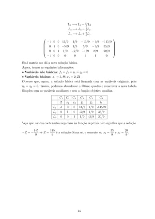 L1 −→ L1 − 13
5
L2
L3 −→ L3 − 1
5
L2
L4 −→ L4 + 9
5
L2






−1 0 0 13/9 1/9 −13/9 −1/9 −145/9
0 1 0 −5/9 1/9 5/9 −1/9 35/9
0 0 1 1/9 −2/9 −1/9 2/9 20/9
−1 0 0 0 0 1 1 0






Est´a matriz nos d´a a nova solu¸c˜ao b´asica.
Agora, temos as seguintes informa¸c˜oes:
• Vari´aveis n˜ao b´asicas: f1 = f2 = η1 = η2 = 0
• Vari´aveis b´asicas: x1 = 3, ¯88, x2 = 2, ¯22
Observe que, agora, a solu¸c˜ao b´asica est´a formada com as vari´aveis originais, pois
η1 = η2 = 0. Assim, podemos abandonar o ´ultimo quadro e reescrever a nova tabela
Simplex sem as vari´aveis auxiliares e sem a fun¸c˜ao objetivo auxiliar.
C1 C2 C3 C4 C5 C6
Z x1 x2 f1 f2 bi
L1 -1 0 0 13/9 1/9 -145/9
L2 0 1 0 -5/9 1/9 35/9
L3 0 0 1 1/9 -2/9 20/9
Veja que n˜ao h´a coeﬁcientes negativos na fun¸c˜ao objetivo, isto signiﬁca que a solu¸c˜ao
−Z = −
145
9
⇒ Z =
145
9
´e a solu¸c˜ao ´otima se, e somente se, x1 =
35
9
e x2 =
20
9
.
45
 