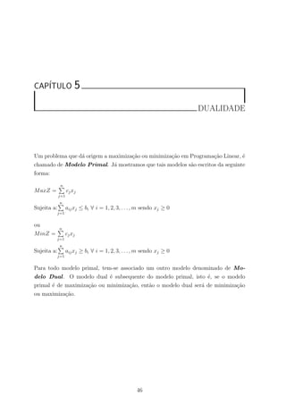 CAP´ITULO 5
DUALIDADE
Um problema que d´a origem a maximiza¸c˜ao ou minimiza¸c˜ao em Programa¸c˜ao Linear, ´e
chamado de Modelo Primal. J´a mostramos que tais modelos s˜ao escritos da seguinte
forma:
MaxZ =
n
j=1
cjxj
Sujeita a:
n
j=1
aijxj ≤ bi ∀ i = 1, 2, 3, . . . , m sendo xj ≥ 0
ou
MinZ =
n
j=1
cjxj
Sujeita a:
n
j=1
aijxj ≥ bi ∀ i = 1, 2, 3, . . . , m sendo xj ≥ 0
Para todo modelo primal, tem-se associado um outro modelo denominado de Mo-
delo Dual. O modelo dual ´e subsequente do modelo primal, isto ´e, se o modelo
primal ´e de maximiza¸c˜ao ou minimiza¸c˜ao, ent˜ao o modelo dual ser´a de minimiza¸c˜ao
ou maximiza¸c˜ao.
46
 