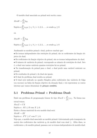 O modelo dual associado ao primal ser´a escrito como:
MinW =
m
i=1
biyi
Sujeita a:
m
i=1
aijyi ≥ cj ∀ j = 1, 2, 3, . . . , m sendo yi ≥ 0
ou
MaxW =
m
i=1
biyi
Sujeita a:
m
i=1
aijyi ≤ cj ∀ j = 1, 2, 3, . . . , m sendo yi ≥ 0
Analisando os modelos primal e dual, pode-se concluir que:
• Os termos independentes das restri¸c˜oes do primal, s˜ao os coeﬁcientes da fun¸c˜ao ob-
jetivo do dual;
• Os coeﬁcientes da fun¸c˜ao objetivo do primal, s˜ao os termos independentes do dual;
• O n´umero de vari´aveis do primal, corresponde ao n´umero de restri¸c˜oes do dual. Isto
´e, o dual tem tantas vari´aveis quantas restri¸c˜oes h´a no primal;
• Na transforma¸c˜ao do primal para o dual, o dual perde uma vari´avel existente no
primal;
• Os resultados do primal e do dual s˜ao iguais;
• O dual do problema dual resulta no primal;
• O dual ser´a indicado no quadro Simplex pelos coeﬁcientes das vari´aveis de folga
(ou excesso) na linha da fun¸c˜ao objetivo da situa¸c˜ao ﬁnal, e ir´a representar os custos
internos que vamos denominar de pre¸cos sombra.
5.1 Problema Primal × Problema Dual:
Dado um problema de programa¸c˜ao Linear do tipo MaxZ =
n
j=1
cjxj. Na forma ma-
tricial temos;
MaxZ = CX
Sujeita a: AX ≤ B com X ≥ 0.
Ent˜ao a forma matricial do seu modelo dual ser´a:
MinW = BY
Sujeita a: AT
Y ≥ C com Y ≥ 0.
Veja que, o modelo dual associado ao modelo primal ´e determinado pela transposta da
matriz dos coeﬁcientes das vari´aveis yi do modelo dual com sinal ≥. Al´em disso, os
coeﬁcientes ci do modelo primal, passam a ser os termos independentes do modelo dual.
47
 