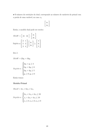 • O n´umero de restri¸c˜oes do dual, corresponde ao n´umero de vari´aveis do primal com
a perda de uma vari´avel, no caso x3.
y1
y2
Ent˜ao, o modelo dual pode ser escrito:
MinW = 21 16 ·
y1
y2
Sujeito a:



2 1
5 3
3 4



y1
y2
≥



4
6
5



Isto ´e:
MinW = 23y1 + 19y2
Sujeito a :



2y1 + y2 ≥ 4
5y1 + 3y2 ≥ 6
3y1 + 4y2 ≥ 5
y1 ≥ 0, y2 ≥ 0
Ent˜ao temos:
Modelo Primal
MaxZ = 4x1 + 6x2 + 5x3
Sujeito a :



2x1 + 5x2 + 3x3 ≤ 23
x1 + 3x2 + 4x3 ≤ 19
x1 ≥ 0, x2 ≥ 0, x3 ≥ 0
49
 