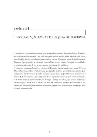 CAP´ITULO 1
PROGRAMAC¸ ˜AO LINEAR E PESQUISA OPERACIONAL
O estudo de Pesquisa Operacional teve seu inicio durante a Segunda Guerra Mundial,
seu desenvolvimento se deu com o intuito principal de decidir sobre a forma mais eﬁcaz
de utiliza¸c˜ao dos recursos limitados durante a guerra. Portanto, o que denominamos de
Pesquisa Operacional ´e a atividade desenvolvida com o intuito de suprir necessidades
urgentes na aloca¸c˜ao de recursos escassos nas opera¸c˜oes militares.
O primeiro programa formal de estudos da Pesquisa Operacional ocorreu em 1948, no
Massachusetts Institute of Technology nos Estados Unidos, que culminou com um apri-
moramento das t´ecnicas e grandes avan¸cos na resolu¸c˜ao de problemas de programa¸c˜ao
linear. ´E Nesse cen´ario, que surge um dos 5 algoritmos mais importantes do mundo,
o M´etodo Simplex, desenvolvido por George Dantzig em 1947, que com o aux´ılio da
Programa¸c˜ao Linear, tem o intuito de resolver problemas diversos relacionados a ali-
menta¸c˜ao, industrias petrol´ıferas e moveleiras, agricultura, manufatura, siderurgia, me-
talurgia e transportes.
5
 