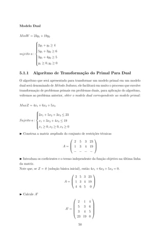 Modelo Dual
MinW = 23y1 + 19y2
sujeito a :



2y1 + y2 ≥ 4
5y1 + 3y2 ≥ 6
3y1 + 4y2 ≥ 5
y1 ≥ 0, y2 ≥ 0
5.1.1 Algor´ıtmo de Transforma¸c˜ao do Primal Para Dual
O algor´ıtmo que ser´a apresentado para transformar um modelo primal em um modelo
dual ser´a denominado de M´etodo Indiano, ele facilitar´a em muito o processo que envolve
transforma¸c˜ao de problemas primais em problemas duais, para aplica¸c˜ao do algor´ıtmo,
voltemos ao problema anterior, obter o modelo dual correspondente ao modelo primal:
MaxZ = 4x1 + 6x2 + 5x3
Sujeito a :



2x1 + 5x2 + 3x3 ≤ 23
x1 + 3x2 + 4x3 ≤ 19
x1 ≥ 0, x2 ≥ 0, x3 ≥ 0
Construa a matriz ampliada do conjunto de restri¸c˜oes t´ecnicas
A =



2 5 3 23
1 3 4 19
− − − −



Introduza os coeﬁcientes e o termo independente da fun¸c˜ao objetivo na ´ultima linha
da matriz.
Note que, se Z = 0 (solu¸c˜ao b´asica inicial), ent˜ao 4x1 + 6x2 + 5x3 = 0.
A =



2 5 3 23
1 3 4 19
4 6 5 0



Calcule At
At
=






2 1 4
5 3 6
3 4 5
23 19 0






50
 