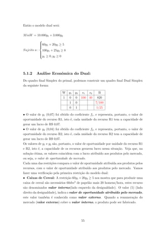 Ent˜ao o modelo dual ser´a:
MinW = 10.000y1 + 3.000y2
Sujeito a :



60y1 + 20y2 ≥ 5
100y1 + 25y2 ≥ 8
y1 ≥ 0, y2 ≥ 0
5.1.2 An´alise Econˆomica do Dual:
Do quadro ﬁnal Simplex do primal, podemos construir um quadro ﬁnal Dual Simplex
da seguinte forma:
W y1 y2 s1 s2 B
1 0 0 100 40 820
1 0 7/100
0 1 1/25
• O valor de y1 (0,07) foi obtido do coeﬁciente f1, e representa, portanto, o valor de
oportunidade do recurso R1, isto ´e, cada unidade do recurso R1 tem a capacidade de
gerar um lucro de R$ 0,07.
• O valor de y2 (0,04) foi obtido do coeﬁciente f2, e representa, portanto, o valor de
oportunidade do recurso R2, isto ´e, cada unidade do recurso R2 tem a capacidade de
gerar um lucro de R$ 0,07.
Os valores de y1 e y2 s˜ao, portanto, o valor de oportunidade por unidade do recurso R1
e R2, isto ´e, a capacidade de os recursos gerarem lucro nessa situa¸c˜ao. Veja que, na
solu¸c˜ao ´otima, os valores coincidem com o lucro atribu´ıdo aos produtos pelo mercado,
ou seja, o valor de oportunidade do mercado.
Cada uma das restri¸c˜oes compara o valor de oportunidade atribu´ıda aos produtos pelos
recursos, com o valor de oportunidade atribu´ıdo aos produtos pelo mercado. Vamos
fazer uma veriﬁca¸c˜ao pela primeira restri¸c˜ao do modelo dual:
• Caixas de Cereal: A restri¸c˜ao 60y1 + 20y2 ≥ 5 nos mostra que para produzir uma
caixa de cereal s˜ao necess´arios 60dm2
de papel˜ao mais 20 homens/hora, estes recurso
s˜ao denominados valor interno(lado esquerdo da desigualdade). O valor (5) (lado
direito da desigualdade), indica o valor de oportunidade atribu´ıdo pelo mercado,
este valor tamb´em ´e conhecido como valor externo. Quando a remunera¸c˜ao do
mercado (valor externo) cobre o valor interno, o produto pode ser fabricado.
55
 