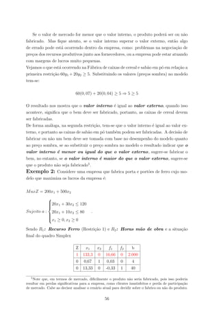 Se o valor de mercado for menor que o valor interno, o produto poder´a ser ou n˜ao
fabricado. Mas ﬁque atento, se o valor interno superar o valor externo, ent˜ao algo
de errado pode est´a ocorrendo dentro da empresa, como: problemas na negocia¸c˜ao de
pre¸cos dos recursos produtivos junto aos fornecedores, ou a empresa pode estar atuando
com margens de lucros muito pequenas.
Vejamos o que est´a ocorrendo na F´abrica de caixas de cereal e sab˜ao em p´o em rela¸c˜ao a
primeira restri¸c˜ao 60y1 + 20y2 ≥ 5. Substituindo os valores (pre¸cos sombra) no modelo
tem-se:
60(0, 07) + 20(0, 04) ≥ 5 ⇒ 5 ≥ 5
O resultado nos mostra que o valor interno ´e igual ao valor externo, quando isso
acontece, signiﬁca que o bem deve ser fabricado, portanto, as caixas de cereal devem
ser fabricadas.
De forma an´aloga, na segunda restri¸c˜ao, tem-se que o valor interno ´e igual ao valor ex-
terno, e portanto as caixas de sab˜ao em p´o tamb´em podem ser fabricadas. A decis˜ao de
fabricar ou n˜ao um bem deve ser tomada com base no desempenho do modelo quanto
ao pre¸co sombra, se ao substituir o pre¸co sombra no modelo o resultado indicar que o
valor interno ´e menor ou igual do que o valor externo, sugere-se fabricar o
bem, no entanto, se o valor interno ´e maior do que o valor externo, sugere-se
que o produto n˜ao seja fabricado5
.
Exemplo 2: Considere uma empresa que fabrica porta e port˜oes de ferro cujo mo-
delo que maximiza os lucros da empresa ´e:
MaxZ = 200x1 + 500x2
Sujeito a :



20x1 + 30x2 ≤ 120
20x1 + 10x2 ≤ 80
x1 ≥ 0, x2 ≥ 0
.
Sendo R1: Recurso Ferro (Restri¸c˜ao 1) e R2: Horas m˜ao de obra e a situa¸c˜ao
ﬁnal do quadro Simplex
Z x1 x2 f1 f2 b
1 133,3 0 16,66 0 2.000
0 0,67 1 0,03 0 4
0 13,33 0 -0,33 1 40
5
Note que, em termos de mercado, diﬁcilmente o produto n˜ao seria fabricado, pois isso poderia
resultar em perdas signiﬁcativas para a empresa, como clientes insatisfeitos e perda de participa¸c˜ao
de mercado. Cabe ao decisor analisar o cen´ario atual para decidir sobre o fabrico ou n˜ao do produto.
56
 