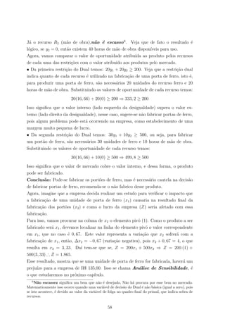 J´a o recurso R2 (m˜ao de obra),n˜ao ´e escasso6
. Veja que de fato o resultado ´e
l´ogico, se y2 = 0, ent˜ao existem 40 horas de m˜ao de obra dispon´ıveis para uso.
Agora, vamos comparar o valor de oportunidade atribu´ıda ao produto pelos recursos
de cada uma das restri¸c˜oes com o valor atribu´ıdo aos produtos pelo mercado.
• Da primeira restri¸c˜ao do Dual temos: 20y1 + 20y2 ≥ 200. Veja que a restri¸c˜ao dual
indica quanto de cada recurso ´e utilizado na fabrica¸c˜ao de uma porta de ferro, isto ´e,
para produzir uma porta de ferro, s˜ao necess´arios 20 unidades do recurso ferro e 20
horas de m˜ao de obra. Substituindo os valores de oportunidade de cada recurso temos:
20(16, 66) + 20(0) ≥ 200 ⇒ 333, 2 ≥ 200
Isso signiﬁca que o valor interno (lado esquerdo da desigualdade) supera o valor ex-
terno (lado direito da desigualdade), nesse caso, sugere-se n˜ao fabricar portas de ferro,
pois algum problema pode est´a ocorrendo na empresa, como estabelecimento de uma
margem muito pequena de lucro.
• Da segunda restri¸c˜ao do Dual temos: 30y1 + 10y2 ≥ 500, ou seja, para fabricar
um port˜ao de ferro, s˜ao necess´arios 30 unidades de ferro e 10 horas de m˜ao de obra.
Substituindo os valores de oportunidade de cada recurso temos:
30(16, 66) + 10(0) ≥ 500 ⇒ 499, 8 ≥ 500
Isso signiﬁca que o valor de mercado cobre o valor interno, e dessa forma, o produto
pode ser fabricado.
Conclus˜ao: Pode-se fabricar os port˜oes de ferro, mas ´e necess´ario cautela na decis˜ao
de fabricar portas de ferro, recomenda-se o n˜ao fabrico desse produto.
Agora, imagine que a empresa decida realizar um estudo para veriﬁcar o impacto que
a fabrica¸c˜ao de uma unidade de porta de ferro (x1) causaria na resultado ﬁnal da
fabrica¸c˜ao dos port˜oes (x2) e como o lucro da empresa (Z) seria afetado com essa
fabrica¸c˜ao.
Para isso, vamos procurar na coluna de x2 o elemento pivˆo (1). Como o produto a ser
fabricado ser´a x1, devemos localizar na linha do elemento pivˆo o valor correspondente
em x1, que no caso ´e 0, 67. Este valor representa a varia¸c˜ao que x2 sofrer´a com a
fabrica¸c˜ao de x1, ent˜ao, ∆x2 = −0, 67 (varia¸c˜ao negativa), pois x2 + 0, 67 = 4, o que
resulta em x2 = 3, 33. Da´ı tem-se que se, Z = 200x1 + 500x2 ⇒ Z = 200.(1) +
500(3, 33) ∴ Z = 1.865.
Esse resultado, mostra que se uma unidade de porta de ferro for fabricada, haver´a um
preju´ızo para a empresa de R$ 135,00. Isso se chama An´alise de Sensibilidade, ´e
o que estudaremos no pr´oximo cap´ıtulo.
6
N˜ao escassez signiﬁca um bem que n˜ao ´e desejado, N˜ao h´a procura por esse bem no mercado.
Matematicamente isso ocorre quando uma vari´avel de decis˜ao do Dual ´e n˜ao b´asica (igual a zero), pois
se isto acontece, ´e devido ao valor da vari´avel de folga no quadro ﬁnal do primal, que indica sobra de
recursos.
58
 