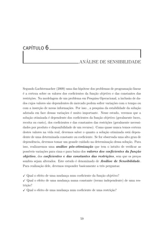 CAP´ITULO 6
AN´ALISE DE SENSIBILIDADE
Segundo Lachtermacher (2009) uma das hip´otese dos problemas de programa¸c˜ao linear
´e a certeza sobre os valores dos coeﬁcientes da fun¸c˜ao objetivo e das constantes das
restri¸c˜oes. Na modelagem de um problema em Pesquisa Operacional, a inclus˜ao de da-
dos cujos valores s˜ao dependentes do mercado podem sofrer varia¸c˜oes com o tempo ou
com a inser¸c˜ao de novas informa¸c˜oes. Por isso , a pesquisa da estabilidade da solu¸c˜ao
adotada em face dessas varia¸c˜oes ´e muito importante. Nesse estudo, veremos que a
solu¸c˜ao otimizada ´e dependente dos coeﬁcientes da fun¸c˜ao objetivo (geralmente lucro,
receita ou custo), dos coeﬁcientes e das constantes das restri¸c˜oes (geralmente necessi-
dades por produto e disponibilidade de um recurso). Como quase nunca temos certeza
destes valores na vida real, devemos saber o quanto a solu¸c˜ao otimizada est´a depen-
dente de uma determinada constante ou coeﬁciente. Se for observada uma alto grau de
dependˆencia, devemos tomar um grande cuidado na determina¸c˜ao dessa solu¸c˜ao. Para
isso, realizaremos uma an´alise p´os-otimiza¸c˜ao que tem o intuito de veriﬁcar as
poss´ıveis varia¸c˜oes para cima e para baixo dos valores dos coeﬁcientes da fun¸c˜ao
objetivo, dos coeﬁcientes e das constantes das restri¸c˜oes, sem que os pre¸cos
sombra sejam alterados. Este estudo ´e denominado de An´alise de Sensibilidade.
Para realiza¸c˜ao dele, devemos responder basicamente a trˆes perguntas:
Qual o efeito de uma mudan¸ca num coeﬁciente da fun¸c˜ao objetivo?
Qual o efeito de uma mudan¸ca numa constante (termo independente) de uma res-
tri¸c˜ao?
Qual o efeito de uma mudan¸ca num coeﬁciente de uma restri¸c˜ao?
59
 
