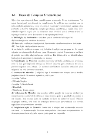 1.1 Fases da Pesquisa Operacional
N˜ao existe um n´umero de fases espec´ıﬁco para a resolu¸c˜ao de um problema em Pes-
quisa Operacional, isso depende da complexidade do problema que o decisor tem em
m˜ao, contudo, geralmente, o que se deseja ´e maximizar ou minimizar alguma coisa,
portanto, o objetivo ´e chegar na solu¸c˜ao que otimiza o problema, a seguir, ser˜ao apre-
sentadas algumas etapas que s˜ao essenciais nesse processo, com a certeza de que tal
exposi¸c˜ao dar´a um norte do caminho a ser seguido pelo leitor.
a) Deﬁni¸c˜ao do Problema: ´e uma fase que se baseia em trˆes aspectos:
(I) Identiﬁca¸c˜ao das vari´aveis de decis˜ao
(II) Descri¸c˜ao e deﬁni¸c˜ao dos objetivos, bem como o reconhecimento das limita¸c˜oes
(III) Restri¸c˜oes e exigˆencias do sistema.
A resolu¸c˜ao do problema come¸ca pela deﬁni¸c˜ao dos objetivos que pode ser de: maxi-
miza¸c˜ao ou minimiza¸c˜ao de alguma coisa. O segundo ponto ´e determinar as vari´aveis
de decis˜ao que est˜ao relacionadas aos objetivos. Por ´ultimo, deve ser identiﬁcada as
limita¸c˜oes do problema ou exigˆencias do mesmo.
b) Constru¸c˜ao do Modelo: o modelo deve estar atrelado a deﬁni¸c˜ao do problema.
essa ´e a fase que exige mais aten¸c˜ao do decisor, uma vez que a qualidade de todo o
processo depende desta etapa. Os modelos matem´aticos s˜ao muito utilizados pelas
empresas em seus processos decis´orios.
c) Solu¸c˜ao do Modelo: O objetivo aqui ´e encontrar uma solu¸c˜ao para o modelo
proposto atrav´es de t´ecnicas especiﬁcas, tais como:
An´alise Gr´aﬁca
M´etodo Simplex
An´alise de Sensibilidade
Dualidade
Simula¸c˜ao, dentre outras.
d) Valida¸c˜ao do Modelo: Um modelo ´e v´alido quando for capaz de predizer um
comportamento aceit´avel do sistema e uma resposta para a qualidade da decis˜ao a
ser tomada. Um sistema pode ser validado por meio da an´alise de dados retirados
do pr´oprio sistema, bem como da utiliza¸c˜ao desses dados para veriﬁcar se o sistema
reproduziu comportamento parecido.
e) Implementa¸c˜ao do Modelo: Nessa fase, a solu¸c˜ao ser´a apresentada ao admi-
nistrador. A implementa¸c˜ao deve ser acompanhada observando comportamento do
sistema como solu¸c˜ao adotada, algum ajuste pode ser requerido.
6
 