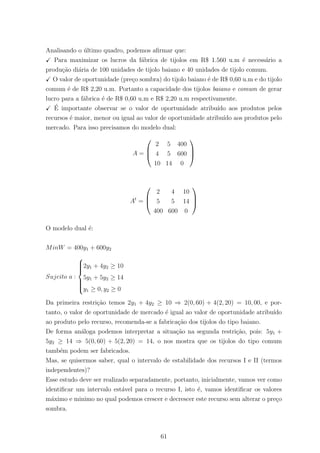 Analisando o ´ultimo quadro, podemos aﬁrmar que:
Para maximizar os lucros da f´abrica de tijolos em R$ 1.560 u.m ´e necess´ario a
produ¸c˜ao di´aria de 100 unidades de tijolo baiano e 40 unidades de tijolo comum.
O valor de oportunidade (pre¸co sombra) do tijolo baiano ´e de R$ 0,60 u.m e do tijolo
comum ´e de R$ 2,20 u.m. Portanto a capacidade dos tijolos baiano e comum de gerar
lucro para a f´abrica ´e de R$ 0,60 u.m e R$ 2,20 u.m respectivamente.
´E importante observar se o valor de oportunidade atribu´ıdo aos produtos pelos
recursos ´e maior, menor ou igual ao valor de oportunidade atribu´ıdo aos produtos pelo
mercado. Para isso precisamos do modelo dual:
A =



2 5 400
4 5 600
10 14 0



At
=



2 4 10
5 5 14
400 600 0



O modelo dual ´e:
MinW = 400y1 + 600y2
Sujeito a :



2y1 + 4y2 ≥ 10
5y1 + 5y2 ≥ 14
y1 ≥ 0, y2 ≥ 0
Da primeira restri¸c˜ao temos 2y1 + 4y2 ≥ 10 ⇒ 2(0, 60) + 4(2, 20) = 10, 00, e por-
tanto, o valor de oportunidade de mercado ´e igual ao valor de oportunidade atribu´ıdo
ao produto pelo recurso, recomenda-se a fabrica¸c˜ao dos tijolos do tipo baiano.
De forma an´aloga podemos interpretar a situa¸c˜ao na segunda restri¸c˜ao, pois: 5y1 +
5y2 ≥ 14 ⇒ 5(0, 60) + 5(2, 20) = 14, o nos mostra que os tijolos do tipo comum
tamb´em podem ser fabricados.
Mas, se quisermos saber, qual o intervalo de estabilidade dos recursos I e II (termos
independentes)?
Esse estudo deve ser realizado separadamente, portanto, inicialmente, vamos ver como
identiﬁcar um intervalo est´avel para o recurso I, isto ´e, vamos identiﬁcar os valores
m´aximo e minimo no qual podemos crescer e decrescer este recurso sem alterar o pre¸co
sombra.
61
 
