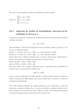 Para isso, vamos considerar apenas as restri¸c˜oes do modelo primal
Sujeito a :



2x1 + 5x2 ≤ 400
4x1 + 5x2 ≤ 600
x1 ≥ 0, x2 ≥ 0
.
6.0.1 Aplica¸c˜ao da An´alise de Sensibilidade: Intervalo de Es-
tabilidade do Recurso I
Se queremos estabelecer o intervalo de varia¸c˜ao do recurso I, devemos tomar a primeira
restri¸c˜ao do primal:
2x1 + 5x2 ≤ 400
Para identiﬁcar o intervalo de varia¸c˜ao do recurso I devemos obter os pontos (x1, 0) e
(0, x2) na segunda restri¸c˜ao:
• Para x1 = 0 temos 4(0) + 5x2 = 600 ∴ x2 = 120 e portanto (0, 120)
• Para x2 = 0 temos 4x1 + 5(0) = 600 ∴ x1 = 150 e portanto (150, 0)
Esses valores s˜ao os limites aceit´aveis para o recurso I, dessa forma, substituindo os
pontos encontrados na restri¸c˜ao que representa o recurso I temos:
• Para (0, 120) ⇒ 2(0) + 5(120) = 600
• Para (150, 0) ⇒ 2(150) + 5(0) = 300
Esse dois valores s˜ao os limites admiss´ıveis para o crescimento das quantidades do
recurso I, logo, seu intervalo de varia¸c˜ao ser´a:
300 ≤ b1 ≤ 600
Como o recurso I dispon´ıvel ´e de 400 unidades, o valores podem decrescer de 100 uni-
dades ou aumentar de 200 unidades que o pre¸co sombra n˜ao se alterar´a e o valor de Z
permanecer´a maximizado.
Obs: Esse m´etodo ´e baseado em an´alise geom´etrica, pois, mantendo-se a reta que
representa a segunda restri¸c˜ao ﬁxa, a reta que representa a primeira restri¸c˜ao s´o po-
der´a se deslocar at´e os pontos (0, 120) e (150, 0), devido a tal deslocamento somente
ser poss´ıvel enquanto houver intersec¸c˜ao entre as duas retas.
62
 