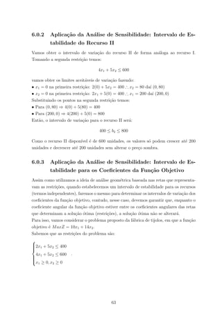 6.0.2 Aplica¸c˜ao da An´alise de Sensibilidade: Intervalo de Es-
tabilidade do Recurso II
Vamos obter o intervalo de varia¸c˜ao do recurso II de forma an´aloga ao recurso I.
Tomando a segunda restri¸c˜ao temos:
4x1 + 5x2 ≤ 600
vamos obter os limites aceit´aveis de varia¸c˜ao fazendo:
• x1 = 0 na primeira restri¸c˜ao: 2(0) + 5x2 = 400 ∴ x2 = 80 da´ı (0, 80)
• x2 = 0 na primeira restri¸c˜ao: 2x1 + 5(0) = 400 ∴ x1 = 200 da´ı (200, 0)
Substituindo os pontos na segunda restri¸c˜ao temos:
• Para (0, 80) ⇒ 4(0) + 5(80) = 400
• Para (200, 0) ⇒ 4(200) + 5(0) = 800
Ent˜ao, o intervalo de varia¸c˜ao para o recurso II ser´a:
400 ≤ b2 ≤ 800
Como o recurso II dispon´ıvel ´e de 600 unidades, os valores s´o podem crescer at´e 200
unidades e decrescer at´e 200 unidades sem alterar o pre¸co sombra.
6.0.3 Aplica¸c˜ao da An´alise de Sensibilidade: Intervalo de Es-
tabilidade para os Coeﬁcientes da Fun¸c˜ao Objetivo
Assim como utilizamos a ideia de an´alise geom´etrica baseada nas retas que representa-
vam as restri¸c˜oes, quando estabelecemos um intervalo de estabilidade para os recursos
(termos independentes), faremos o mesmo para determinar os intervalos de varia¸c˜ao dos
coeﬁcientes da fun¸c˜ao objetivo, contudo, nesse caso, devemos garantir que, enquanto o
coeﬁciente angular da fun¸c˜ao objetivo estiver entre os coeﬁcientes angulares das retas
que determinam a solu¸c˜ao ´otima (restri¸c˜oes), a solu¸c˜ao ´otima n˜ao se alterar´a.
Para isso, vamos considerar o problema proposto da f´abrica de tijolos, em que a fun¸c˜ao
objetivo ´e MaxZ = 10x1 + 14x2.
Sabemos que as restri¸c˜oes do problema s˜ao:



2x1 + 5x2 ≤ 400
4x1 + 5x2 ≤ 600
x1 ≥ 0, x2 ≥ 0
.
63
 