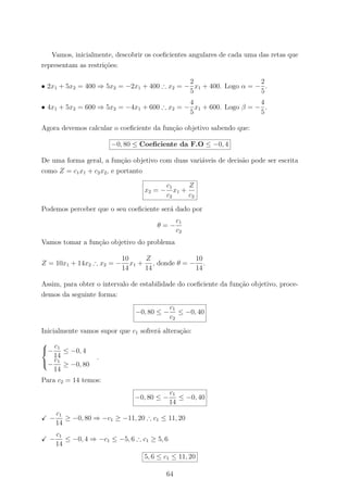 Vamos, inicialmente, descobrir os coeﬁcientes angulares de cada uma das retas que
representam as restri¸c˜oes:
• 2x1 + 5x2 = 400 ⇒ 5x2 = −2x1 + 400 ∴ x2 = −
2
5
x1 + 400. Logo α = −
2
5
.
• 4x1 + 5x2 = 600 ⇒ 5x2 = −4x1 + 600 ∴ x2 = −
4
5
x1 + 600. Logo β = −
4
5
.
Agora devemos calcular o coeﬁciente da fun¸c˜ao objetivo sabendo que:
−0, 80 ≤ Coeﬁciente da F.O ≤ −0, 4
De uma forma geral, a fun¸c˜ao objetivo com duas vari´aveis de decis˜ao pode ser escrita
como Z = c1x1 + c2x2, e portanto
x2 = −
c1
c2
x1 +
Z
c2
Podemos perceber que o seu coeﬁciente ser´a dado por
θ = −
c1
c2
Vamos tomar a fun¸c˜ao objetivo do problema
Z = 10x1 + 14x2 ∴ x2 = −
10
14
x1 +
Z
14
, donde θ = −
10
14
.
Assim, para obter o intervalo de estabilidade do coeﬁciente da fun¸c˜ao objetivo, proce-
demos da seguinte forma:
−0, 80 ≤ −
c1
c2
≤ −0, 40
Inicialmente vamos supor que c1 sofrer´a altera¸c˜ao:



−
c1
14
≤ −0, 4
−
c1
14
≥ −0, 80
.
Para c2 = 14 temos:
−0, 80 ≤ −
c1
14
≤ −0, 40
−
c1
14
≥ −0, 80 ⇒ −c1 ≥ −11, 20 ∴ c1 ≤ 11, 20
−
c1
14
≤ −0, 4 ⇒ −c1 ≤ −5, 6 ∴ c1 ≥ 5, 6
5, 6 ≤ c1 ≤ 11, 20
64
 