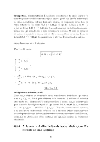 Interpreta¸c˜ao dos resultados: ´E sabido que os coeﬁcientes da fun¸c˜ao objetivo ´e a
contribui¸c˜ao individual de cada vari´avel para o lucro, que no caso prov´em da fabrica¸c˜ao
de tijolos, dessa forma, podemos dizer que o intervalo da contribui¸c˜ao para o lucro da
venda de tijolos do tipo baiano ´e 5, 6 ≤ c1 ≤ 11, 20, ou seja, 10−5, 6 ≤ c1 ≤ 11, 20−10,
o que nos leva a 4, 40 ≤ c1 ≤ 1, 20, isto ´e, c1 pode decrescer em 4,40 unidades ou au-
mentar em 1,20 unidades que o lucro permanecer´a o mesmo. O lucro em ambas as
situa¸c˜oes permaneceria o mesmo, pois os valores em quest˜ao se encontram dentro do
intervalo 5, 6 ≤ c1 ≤ 11, 20. Isso garante que o intervalo de estabilidade ´e leg´ıtimo.
Agora faremos c2 sofrer `a altera¸c˜ao:
Para c1 = 10 temos:
−0, 80 ≤ −
10
c2
≤ −0, 40



−
10
c2
≤ −0, 40
−
10
c2
≥ −0, 80
.
−
10
c2
≥ −0, 80 ⇒ −10 ≥ −0, 8c2 ∴ 12, 5 ≤ c2
−
10
c2
≤ −0, 4 ⇒ −10 ≤ −0, 4c2 ∴ 25 ≥ c2
12, 5 ≤ c2 ≤ 25
Interpreta¸c˜ao dos resultados:
Nesse caso, o intervalo da contribui¸c˜ao para o lucro da venda de tijolos do tipo comum
´e 12, 5 ≤ c2 ≤ 25 . Isto ´e, pode decrescer at´e o limite de 1,5 unidades ou aumentar
at´e o limite de 11 unidades que o lucro permanecer´a o mesmo, pois, se a contribui¸c˜ao
para o lucro na fabrica¸c˜ao de tijolos do tipo comum ´e de R$ 14,00, ent˜ao, se ﬁzermos
14 − 12, 5 ≤ c2 ≤ 25 − 14 teremos 1, 5 ≤ c2 ≤ 11. Portanto, o limite minimo permitido
´e 1,5 unidades e o limite m´aximo permitido ´e de 11 unidades. O lucro em qualquer das
situa¸c˜oes permaneceria o mesmo por se encontrarem dentro do intervalo de estabilidade,
assim, n˜ao h´a altera¸c˜ao dos pre¸cos sombra, o que legitima o intervalo de estabilidade
encontrado.
6.0.4 Aplica¸c˜ao da An´alise de Sensibilidade: Mudan¸ca no Co-
eﬁciente de uma Restri¸c˜ao
65
 