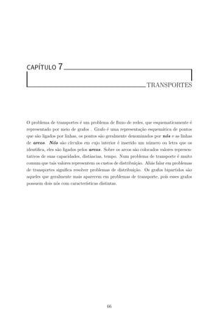 CAP´ITULO 7
TRANSPORTES
O problema de transportes ´e um problema de ﬂuxo de redes, que esquematicamente ´e
representado por meio de grafos . Grafo ´e uma representa¸c˜ao esquem´atica de pontos
que s˜ao ligados por linhas, os pontos s˜ao geralmente denominados por n´os e as linhas
de arcos. N´os s˜ao c´ırculos em cujo interior ´e inserido um n´umero ou letra que os
identiﬁca, eles s˜ao ligados pelos arcos. Sobre os arcos s˜ao colocados valores represen-
tativos de suas capacidades, distˆancias, tempo. Num problema de transporte ´e muito
comum que tais valores representem os custos de distribui¸c˜ao. Ali´as falar em problemas
de transportes signiﬁca resolver problemas de distribui¸c˜ao. Os grafos bipartidos s˜ao
aqueles que geralmente mais aparecem em problemas de transporte, pois esses grafos
possuem dois n´os com caracter´ısticas distintas.
66
 