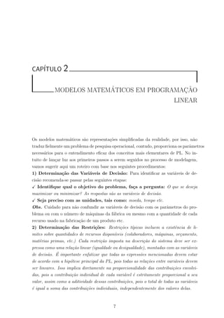 CAP´ITULO 2
MODELOS MATEM´ATICOS EM PROGRAMAC¸ ˜AO
LINEAR
Os modelos matem´aticos s˜ao representa¸c˜oes simpliﬁcadas da realidade, por isso, n˜ao
traduz ﬁelmente um problema de pesquisa operacional, contudo, proporciona os parˆametros
necess´arios para o entendimento eﬁcaz dos conceitos mais elementares de PL. No in-
tuito de lan¸car luz aos primeiros passos a serem seguidos no processo de modelagem,
vamos sugerir aqui um roteiro com base nos seguintes procedimentos:
1) Determina¸c˜ao das Vari´aveis de Decis˜ao: Para identiﬁcar as vari´aveis de de-
cis˜ao recomenda-se passar pelas seguintes etapas:
Identiﬁque qual o objetivo do problema, fa¸ca a pergunta: O que se deseja
maximizar ou minimizar? As respostas s˜ao as vari´aveis de decis˜ao.
Seja preciso com as unidades, tais como: moeda, tempo etc.
Obs. Cuidado para n˜ao confundir as vari´aveis de decis˜ao com os parˆametros do pro-
blema ou com o n´umero de m´aquinas da f´abrica ou mesmo com a quantidade de cada
recurso usado na fabrica¸c˜ao de um produto etc.
2) Determina¸c˜ao das Restri¸c˜oes: Restri¸c˜oes t´ıpicas incluem a existˆencia de li-
mites sobre quantidades de recursos dispon´ıveis (colaboradores, m´aquinas, or¸camento,
mat´erias primas, etc.) Cada restri¸c˜ao imposta na descri¸c˜ao do sistema deve ser ex-
pressa como uma rela¸c˜ao linear (igualdade ou desigualdade), montadas com as vari´aveis
de decis˜ao. ´E importante enfatizar que todas as express˜oes mencionadas devem estar
de acordo com a hip´otese principal da PL, pois todas as rela¸c˜oes entre vari´aveis devem
ser lineares. Isso implica diretamente na proporcionalidade das contribui¸c˜oes envolvi-
das, pois a contribui¸c˜ao individual de cada vari´avel ´e estritamente proporcional a seu
valor, assim como a aditividade dessas contribui¸c˜oes, pois o total de todas as vari´aveis
´e igual a soma das contribui¸c˜oes individuais, independentemente dos valores delas.
7
 