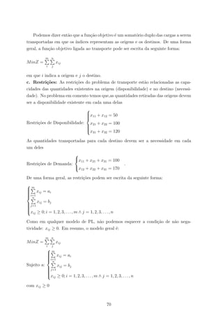 Podemos dizer ent˜ao que a fun¸c˜ao objetivo ´e um somat´orio duplo das cargas a serem
transportadas em que os ´ındices representam as origens e os destinos. De uma forma
geral, a fun¸c˜ao objetivo ligada ao transporte pode ser escrita da seguinte forma:
MinZ =
m
i
n
j
xij
em que i indica a origem e j o destino.
c. Restri¸c˜oes: As restri¸c˜oes do problema de transporte est˜ao relacionadas as capa-
cidades das quantidades existentes na origem (disponibilidade) e no destino (necessi-
dade). No problema em comento temos que,as quantidades retiradas das origens devem
ser a disponibilidade existente em cada uma delas
Restri¸c˜oes de Disponibilidade:



x11 + x12 = 50
x21 + x22 = 100
x31 + x32 = 120
As quantidades transportadas para cada destino devem ser a necessidade em cada
um deles
Restri¸c˜oes de Demanda:



x11 + x21 + x31 = 100
x12 + x22 + x31 = 170
.
De uma forma geral, as restri¸c˜oes podem ser escrita da seguinte forma:



m
i=1
xij = ai
n
j=1
xij = bj
xij ≥ 0; i = 1, 2, 3, . . . , m ∧ j = 1, 2, 3, . . . , n
Como em qualquer modelo de PL, n˜ao podemos esquecer a condi¸c˜ao de n˜ao nega-
tividade: xij ≥ 0. Em resumo, o modelo geral ´e:
MinZ =
m
i
n
j
xij
Sujeito a:



m
i=1
xij = ai
n
j=1
xij = bj
xij ≥ 0; i = 1, 2, 3, . . . , m ∧ j = 1, 2, 3, . . . , n
com xij ≥ 0
70
 