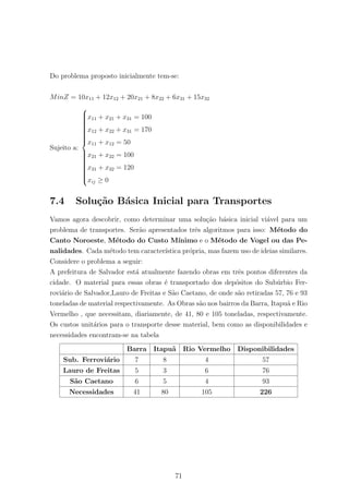 Do problema proposto inicialmente tem-se:
MinZ = 10x11 + 12x12 + 20x21 + 8x22 + 6x31 + 15x32
Sujeito a:



x11 + x21 + x31 = 100
x12 + x22 + x31 = 170
x11 + x12 = 50
x21 + x22 = 100
x31 + x32 = 120
xij ≥ 0
7.4 Solu¸c˜ao B´asica Inicial para Transportes
Vamos agora descobrir, como determinar uma solu¸c˜ao b´asica inicial vi´avel para um
problema de transportes. Ser˜ao apresentados trˆes algoritmos para isso: M´etodo do
Canto Noroeste, M´etodo do Custo M´ınimo e o M´etodo de Vogel ou das Pe-
nalidades. Cada m´etodo tem caracter´ıstica pr´opria, mas fazem uso de ideias similares.
Considere o problema a seguir:
A prefeitura de Salvador est´a atualmente fazendo obras em trˆes pontos diferentes da
cidade. O material para essas obras ´e transportado dos dep´ositos do Sub´urbio Fer-
rovi´ario de Salvador,Lauro de Freitas e S˜ao Caetano, de onde s˜ao retiradas 57, 76 e 93
toneladas de material respectivamente. As Obras s˜ao nos bairros da Barra, Itapu˜a e Rio
Vermelho , que necessitam, diariamente, de 41, 80 e 105 toneladas, respectivamente.
Os custos unit´arios para o transporte desse material, bem como as disponibilidades e
necessidades encontram-se na tabela
Barra Itapu˜a Rio Vermelho Disponibilidades
Sub. Ferrovi´ario 7 8 4 57
Lauro de Freitas 5 3 6 76
S˜ao Caetano 6 5 4 93
Necessidades 41 80 105 226
71
 
