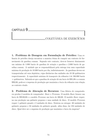 CAP´ITULO 9
COLETˆANEA DE EXERC´ICIOS
1. Problema de Dosagem em Formula¸c˜ao de Petr´oleo: Uma re-
ﬁnaria de petr´oleo deseja encontrar a maneira ´otima de cumprir um contrato de for-
necimento de gasolina comum. Segundo este contrato, deve-se fornecer diariamente
um m´ınimo de 1.000 barris de gasolina de avia¸c˜ao e gasolina e 2.000 barris de ga-
solina comum. A unidade que se responsabilizar´a pela entrega tem uma capacidade
m´axima de produ¸c˜ao de 10.000 barris por dia, indistintamente. As gasolinas devem ser
transportadas at´e seus dep´ositos, cujas distˆancias das unidades s˜ao 10 30 quilˆometros
respectivamente. A capacidade m´axima de transporte da reﬁnaria ´e de 186.000 barris
× quilˆometros. Sabendo-se que a gasolina de avia¸c˜ao d´a um lucro de R$1,00 e a comum
R$2,00, pede-se o esquema de produ¸c˜ao que maximiza o lucro da reﬁnaria com rela¸c˜ao
ao contrato citado.
2. Problema de Aloca¸c˜ao de Recursos: Uma f´abrica de computado-
res produz 2 modelos de computador: Basic e Premium. O modelo Basic fornece um
lucro de R$180,00 e o modelo Premium um lucro de 300,00. O modelo Basic requer,
na sua produ¸c˜ao um gabinete pequeno e uma unidade de disco. O modelo Premium
requer 1 gabinete grande e 2 unidades de disco. Existem no estoque: 60 unidades do
gabinete pequeno e 50 unidades do gabinete grande, al´em disso, h´a 150 unidades de
disco. Qual deve ser o esquema de produ¸c˜ao que maximiza o lucro da empresa?
74
 