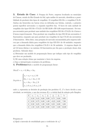 3. Estudo de Caso: A Verga¸co do Norte, empresa localizada no munic´ıpio
de Canoas, estado do Rio Grande do Sul, ap´os an´alise de mercado, identiﬁcou a possi-
bilidade de produzir dois tipos de vergalh˜ao: O vergalh˜ao GG-50 e o vergalh˜ao CA-25.
Ambos s˜ao fornecidos em barras retas ou dobradas nas bitolas, contudo, o primeiro
possui superf´ıcie nervurada e o segundo superf´ıcie lisa. O lucro de cada unidade de
vergalh˜ao dos tipos GG-50 e CA-25 ´e de R$ 16,00 e R$ 4,00 respectivamente. Os tem-
pos necess´ario para produzir uma unidade dos vergalh˜oes GG-50 e CA-25 ´e de 4 horas e
6 horas respectivamente. Para produzir um vergalh˜ao do tipo GG-50 s˜ao necess´arios 4
funcion´arios, enquanto que para produzir um vergalh˜ao do tipo CA-25 s˜ao necess´arios
2 funcion´arios. Al´em disso, uma pesquisa de mercado encomendada pela empresa indi-
cou que a demanda di´aria para vergalh˜oes do tipo GG-50 ´e de 40 unidades, enquanto
que a demanda di´aria dos vergalh˜oes CA-25 ´e de 56 unidades. A empresa disp˜oe de
at´e 24 horas di´arias e no m´aximo 16 funcion´arios por dia para a produ¸c˜ao desses dois
produtos. Sabendo disso:
a) Determine um modelo de programa¸c˜ao linear que indique cada tipo de vergalh˜ao
que deve ser produzido.
b) Dˆe uma solu¸c˜ao ´otima que maximize o lucro da empresa.
c) fa¸ca a interpreta¸c˜ao econˆomica do problema.
4. Problema:Dado o modelo de programa¸c˜ao linear:
MaxZ = x1 + 0, 30x2 + 3x3
Sujeito a :



x1 + x2 + x3 ≤ 10
2x1 + x2 + 4x3 ≤ 12
x1 + 3x2 − 3x3 ≤ 9
x1 ≥ 0, x2 ≥ 0, x3 ≥ 0
onde xi representa as decis˜oes de produ¸c˜ao dos produtos Pi, Z o lucro devido a essa
atividade, as restri¸c˜oes, o uso dos recursos Ri e a tabela ﬁnal de solu¸c˜ao pelo Simplex:
Z x1 x2 x3 f1 f2 f3 b
1 0,50 0,45 0,00 0,00 0,75 0,00 9,00
0 0,50 0,75 0,00 1,00 -0,25 0,00 7,00
0 0,50 0,25 1,00 0,00 0,25 0,00 3,00
0 1,50 3,25 0,00 0,00 0,25 1,00 12,00
Pergunta-se:
a) Qual o intervalo de estabilidade para o coeﬁciente de x3?
75
 