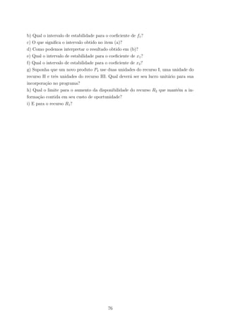 b) Qual o intervalo de estabilidade para o coeﬁciente de f1?
c) O que signiﬁca o intervalo obtido no item (a)?
d) Como podemos interpretar o resultado obtido em (b)?
e) Qual o intervalo de estabilidade para o coeﬁciente de x1?
f) Qual o intervalo de estabilidade para o coeﬁciente de x2?
g) Suponha que um novo produto P4 use duas unidades do recurso I, uma unidade do
recurso II e trˆes unidades do recurso III. Qual dever´a ser seu lucro unit´ario para sua
incorpora¸c˜ao no programa?
h) Qual o limite para o aumento da disponibilidade do recurso R2 que mant´em a in-
forma¸c˜ao contida em seu custo de oportunidade?
i) E para o recurso R1?
76
 