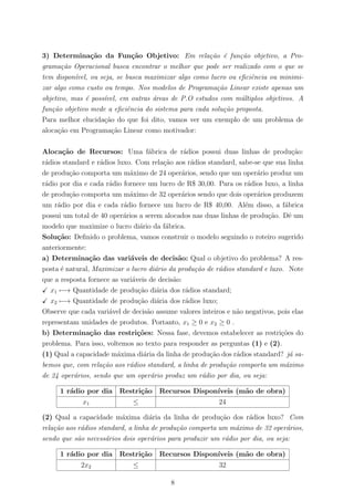 3) Determina¸c˜ao da Fun¸c˜ao Objetivo: Em rela¸c˜ao ´e fun¸c˜ao objetivo, a Pro-
grama¸c˜ao Operacional busca encontrar o melhor que pode ser realizado com o que se
tem dispon´ıvel, ou seja, se busca maximizar algo como lucro ou eﬁciˆencia ou minimi-
zar algo como custo ou tempo. Nos modelos de Programa¸c˜ao Linear existe apenas um
objetivo, mas ´e poss´ıvel, em outras ´areas de P.O estudos com m´ultiplos objetivos. A
fun¸c˜ao objetivo mede a eﬁciˆencia do sistema para cada solu¸c˜ao proposta.
Para melhor elucida¸c˜ao do que foi dito, vamos ver um exemplo de um problema de
aloca¸c˜ao em Programa¸c˜ao Linear como motivador:
Aloca¸c˜ao de Recursos: Uma f´abrica de r´adios possui duas linhas de produ¸c˜ao:
r´adios standard e r´adios luxo. Com rela¸c˜ao aos r´adios standard, sabe-se que sua linha
de produ¸c˜ao comporta um m´aximo de 24 oper´arios, sendo que um oper´ario produz um
r´adio por dia e cada r´adio fornece um lucro de R$ 30,00. Para os r´adios luxo, a linha
de produ¸c˜ao comporta um m´aximo de 32 oper´arios sendo que dois oper´arios produzem
um r´adio por dia e cada r´adio fornece um lucro de R$ 40,00. Al´em disso, a f´abrica
possui um total de 40 oper´arios a serem alocados nas duas linhas de produ¸c˜ao. Dˆe um
modelo que maximize o lucro di´ario da f´abrica.
Solu¸c˜ao: Deﬁnido o problema, vamos construir o modelo seguindo o roteiro sugerido
anteriormente:
a) Determina¸c˜ao das vari´aveis de decis˜ao: Qual o objetivo do problema? A res-
posta ´e natural, Maximizar o lucro di´ario da produ¸c˜ao de r´adios standard e luxo. Note
que a resposta fornece as vari´aveis de decis˜ao:
x1 −→ Quantidade de produ¸c˜ao di´aria dos r´adios standard;
x2 −→ Quantidade de produ¸c˜ao di´aria dos r´adios luxo;
Observe que cada vari´avel de decis˜ao assume valores inteiros e n˜ao negativos, pois elas
representam unidades de produtos. Portanto, x1 ≥ 0 e x2 ≥ 0 .
b) Determina¸c˜ao das restri¸c˜oes: Nessa fase, devemos estabelecer as restri¸c˜oes do
problema. Para isso, voltemos ao texto para responder as perguntas (1) e (2).
(1) Qual a capacidade m´axima di´aria da linha de produ¸c˜ao dos r´adios standard? j´a sa-
bemos que, com rela¸c˜ao aos r´adios standard, a linha de produ¸c˜ao comporta um m´aximo
de 24 oper´arios, sendo que um oper´ario produz um r´adio por dia, ou seja:
1 r´adio por dia Restri¸c˜ao Recursos Dispon´ıveis (m˜ao de obra)
x1 ≤ 24
(2) Qual a capacidade m´axima di´aria da linha de produ¸c˜ao dos r´adios luxo? Com
rela¸c˜ao aos r´adios standard, a linha de produ¸c˜ao comporta um m´aximo de 32 oper´arios,
sendo que s˜ao necess´arios dois oper´arios para produzir um r´adio por dia, ou seja:
1 r´adio por dia Restri¸c˜ao Recursos Dispon´ıveis (m˜ao de obra)
2x2 ≤ 32
8
 