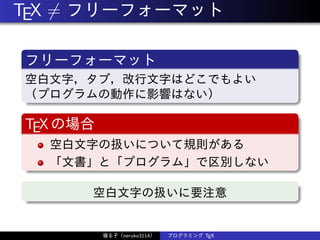 TEX ̸= フリーフォーマット
フリーフォーマット
空白文字，タブ，改行文字はどこでもよい
（プログラムの動作に影響はない）
TEXの場合
空白文字の扱いについて規則がある
「文書」と「プログラム」で区別しない
空白文字の扱いに要注意
寝る子（neruko3114） プログラミング TEX
 