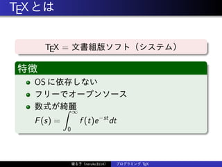 TEXとは
TEX = 文書組版ソフト（システム）
特徴
OS に依存しない
フリーでオープンソース
数式が綺麗
F(s) =
∫ ∞
0
f (t)e−st
dt
寝る子（neruko3114） プログラミング TEX
 