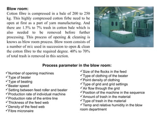 Blow room:
Cotton fibre is compressed in a bale of 200 to 250
kg. This highly compressed cotton firbe need to be
open at first as a part of yarn manufacturing. And
there are 1.5% to 7% trash in cotton bale which is
also needed to be removed before further
processing. This process of opening & cleaning is
knows as blow room process. Blow room consists of
a number of m/c used in succession to open & clean
the cotton fibre to the required degree. 40% to 70%
of total trash is removed in this section.
Process parameter in the blow room:
Number of opening machines
Type of beater
Type of beating
Beater speed
Setting between feed roller and beater
Production rate of individual machine
Production rate of the entire line
Thickness of the feed web
Density of the feed web
Fibre micronaire

Size of the flocks in the feed
Type of clothing of the beater
Point density of clothing
Type of grid and grid settings
Air flow through the grid
Position of the machine in the sequence
Amount of trash in the material
Type of trash in the material
Temp and relative humidity in the blow
room department

 