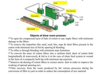 Objects of blow room process:
To open the compressed layer of bale of cotton or any staple fibres with minimum
damage to the fibres.
To remove the impurities like sand, seed, bits, neps & short fibres present in the
cotton with minimum loss of lint by opening & blending.
To effect a through blending with minimum neps formation.
To convert the mass of cotton fibres into a uniform thick sheet of cotton both
longitudinally & transversely & fed as it in the case of chute feed system or wound
in the form of a compactly built lap with minimum lap rejection.
Intensive de-dusting of cotton fibres to extract micro- dust in order to improve the
working of opened spinning m/c.
Fibre recovery from the waste produced by the various processes during the
conversion of fibre to yarn in order to reduce the consumption of raw material.

 