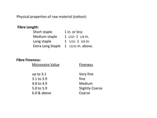 Physical properties of raw material (cotton):
Fibre Length:
Short staple
Medium staple
Long staple
Extra Long Staple

1 in. or less
1 1/32- 1 1/8 in.
1 5/32- 1 3/8 in.
1 13/32 in. above.

Fibre Fineness:
Micronaire Value

Fineness

up to 3.1
3.1 to 3.9
4.0 to 4.9
5.0 to 5.9
6.0 & above

Very fine
fine
Medium
Slightly Coarse
Coarse

 