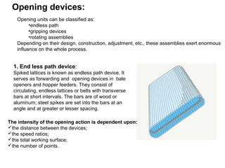 Opening devices:
Opening units can be classified as:
•endless path
•gripping devices
•rotating assemblies
Depending on their design, construction, adjustment, etc., these assemblies exert enormous
influence on the whole process.

1. End less path device:
Spiked lattices is known as endless path device. It
serves as forwarding and opening devices in bale
openers and hopper feeders. They consist of
circulating, endless lattices or belts with transverse
bars at short intervals. The bars are of wood or
aluminum; steel spikes are set into the bars at an
angle and at greater or lesser spacing.
The intensity of the opening action is dependent upon:
the distance between the devices;
the speed ratios;
the total working surface;
the number of points.

 
