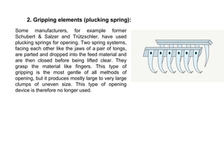 2. Gripping elements (plucking spring):
Some manufacturers, for example former
Schubert & Salzer and Trützschler, have used
plucking springs for opening. Two spring systems,
facing each other like the jaws of a pair of tongs,
are parted and dropped into the feed material and
are then closed before being lifted clear. They
grasp the material like fingers. This type of
gripping is the most gentle of all methods of
opening, but it produces mostly large to very large
clumps of uneven size. This type of opening
device is therefore no longer used.

 