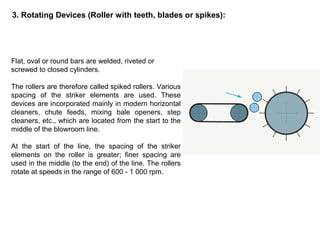 3. Rotating Devices (Roller with teeth, blades or spikes):

Flat, oval or round bars are welded, riveted or
screwed to closed cylinders.
The rollers are therefore called spiked rollers. Various
spacing of the striker elements are used. These
devices are incorporated mainly in modern horizontal
cleaners, chute feeds, mixing bale openers, step
cleaners, etc., which are located from the start to the
middle of the blowroom line.
At the start of the line, the spacing of the striker
elements on the roller is greater; finer spacing are
used in the middle (to the end) of the line. The rollers
rotate at speeds in the range of 600 - 1 000 rpm.

 