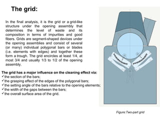 The grid:
In the final analysis, it is the grid or a grid-like
structure under the opening assembly that
determines the level of waste and its
composition in terms of impurities and good
fibers. Grids are segment-shaped devices under
the opening assemblies and consist of several
(or many) individual polygonal bars or blades
(i.e. elements with edges) and together these
form a trough. The grid encircles at least 1/4, at
most 3/4 and usually 1/3 to 1/2 of the opening
assembly.
The grid has a major influence on the cleaning effect via:
the section of the bars;
the grasping effect of the edges of the polygonal bars;
the setting angle of the bars relative to the opening elements;
the width of the gaps between the bars;
the overall surface area of the grid.

Figure:Two-part grid

 