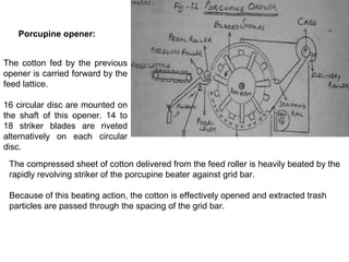 Porcupine opener:
The cotton fed by the previous
opener is carried forward by the
feed lattice.
16 circular disc are mounted on
the shaft of this opener. 14 to
18 striker blades are riveted
alternatively on each circular
disc.
The compressed sheet of cotton delivered from the feed roller is heavily beated by the
rapidly revolving striker of the porcupine beater against grid bar.
Because of this beating action, the cotton is effectively opened and extracted trash
particles are passed through the spacing of the grid bar.

 