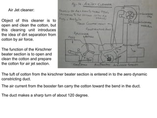 Air Jet cleaner:
Object of this cleaner is to
open and clean the cotton, but
this cleaning unit introduces
the idea of dirt separation from
cotton by air force.
The function of the Kirschner
beater section is to open and
clean the cotton and prepare
the cotton for air jet section.
The tuft of cotton from the kirschner beater section is entered in to the aero dynamic
constricting duct.
The air current from the booster fan carry the cotton toward the bend in the duct.
The duct makes a sharp turn of about 120 degree.

 